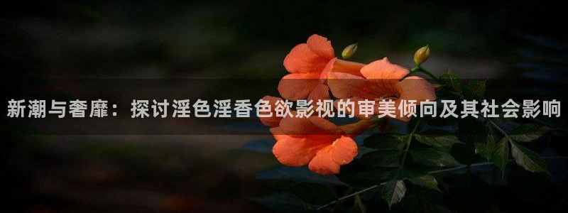 羞羞影院在线免费观看：新潮与奢靡：探讨淫色淫香色欲影视的审美倾向及其社会影响